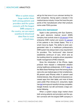 W W W. I N F O R M S . O R G26 | A N A LY T I C S - M AGA Z I N E . O R G
HEALTHCARE ANALYTICS
will go for that since it is an unknown territory for
both companies. Having spent a decade in the
medical device industry I know first hand the pain
points of the manufacturers when their products
come under FDA’s purview.
APPLE-EPIC PARTNERSHIP
Apple is also partnering with Epic Systems,
the giant electronic medical record (EMR)
company that controls close to 20 percent of the
enterprise EMR market and covers 51 percent
of the patients in the United States. This is a
smart move by Apple. The ability to send user-
generated data to a healthcare professional’s
EMR system has always been a key requirement
for providers. This “end-to-end” data channel
establishes continuum of care, which acts as
the building block for analytics-driven population
health management (PHM) initiatives.
Since the introduction of the iPhone, Apple
products have enjoyed a widespread adoption
among healthcare professionals. A 2013 study by
the Black Book Rankings found that among physi-
cians who use medical apps on their smartphones,
68 percent used iPhones while 31 percent used
Android devices. Also, 59 percent of physicians ac-
cessed apps from their tablet, and most of those
users prefer iPad. Among U.S. consumers, Apple
has lost some ground recently to its key competitor,
Google Android, but still commands a large con-
sumer following.
When a system enjoys large market share
both among patients and providers and the sys-
tem connects with the largest EMR company in
When a system enjoys
large market share
both among patients and
providers and the system
connects with the largest
EMR company in
the country, we can expect
seamless bi-directional
data flow to reach
critical mass.
 
