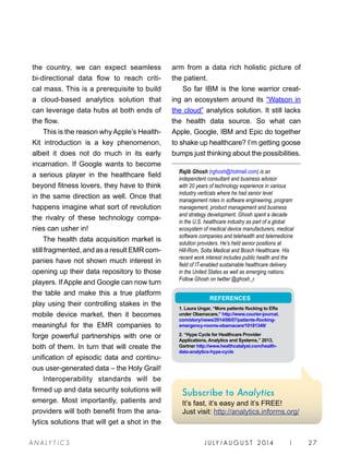 the country, we can expect seamless
bi-directional data flow to reach criti-
cal mass. This is a prerequisite to build
a cloud-based analytics solution that
can leverage data hubs at both ends of
the flow.
This is the reason why Apple’s Health-
Kit introduction is a key phenomenon,
albeit it does not do much in its early
incarnation. If Google wants to become
a serious player in the healthcare field
beyond fitness lovers, they have to think
in the same direction as well. Once that
happens imagine what sort of revolution
the rivalry of these technology compa-
nies can usher in!
The health data acquisition market is
still fragmented, and as a result EMR com-
panies have not shown much interest in
opening up their data repository to those
players. If Apple and Google can now turn
the table and make this a true platform
play using their controlling stakes in the
mobile device market, then it becomes
meaningful for the EMR companies to
forge powerful partnerships with one or
both of them. In turn that will create the
unification of episodic data and continu-
ous user-generated data – the Holy Grail!
Interoperability standards will be
firmed up and data security solutions will
emerge. Most importantly, patients and
providers will both benefit from the ana-
lytics solutions that will get a shot in the
arm from a data rich holistic picture of
the patient.
So far IBM is the lone warrior creat-
ing an ecosystem around its “Watson in
the cloud” analytics solution. It still lacks
the health data source. So what can
Apple, Google, IBM and Epic do together
to shake up healthcare? I’m getting goose
bumps just thinking about the possibilities.
Rajib Ghosh (rghosh@hotmail.com) is an
independent consultant and business advisor
with 20 years of technology experience in various
industry verticals where he had senior level
management roles in software engineering, program
management, product management and business
and strategy development. Ghosh spent a decade
in the U.S. healthcare industry as part of a global
ecosystem of medical device manufacturers, medical
software companies and telehealth and telemedicine
solution providers. He’s held senior positions at
Hill-Rom, Solta Medical and Bosch Healthcare. His
recent work interest includes public health and the
field of IT-enabled sustainable healthcare delivery
in the United States as well as emerging nations.
Follow Ghosh on twitter @ghosh_r.
REFERENCES
1. Laura Ungar, “More patients flocking to ERs
under Obamacare,” http://www.courier-journal.
com/story/news/2014/06/07/patients-flocking-
emergency-rooms-obamacare/10181349/
2. “Hype Cycle for Healthcare Provider
Applications, Analytics and Systems,” 2013,
Gartner http://www.healthcatalyst.com/health-
data-analytics-hype-cycle
J U LY / AU G U S T 2 014 | 27A NA L Y T I C S
Subscribe to Analytics
It’s fast, it’s easy and it’s FREE!
Just visit: http://analytics.informs.org/
 