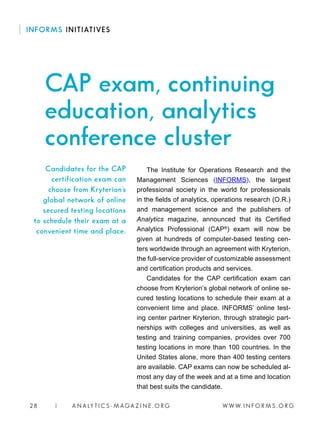 W W W. I N F O R M S . O R G28 | A N A LY T I C S - M AGA Z I N E . O R G
The Institute for Operations Research and the
Management Sciences (INFORMS), the largest
professional society in the world for professionals
in the fields of analytics, operations research (O.R.)
and management science and the publishers of
Analytics magazine, announced that its Certified
Analytics Professional (CAP®
) exam will now be
given at hundreds of computer-based testing cen-
ters worldwide through an agreement with Kryterion,
the full-service provider of customizable assessment
and certification products and services.
Candidates for the CAP certification exam can
choose from Kryterion’s global network of online se-
cured testing locations to schedule their exam at a
convenient time and place. INFORMS’ online test-
ing center partner Kryterion, through strategic part-
nerships with colleges and universities, as well as
testing and training companies, provides over 700
testing locations in more than 100 countries. In the
United States alone, more than 400 testing centers
are available. CAP exams can now be scheduled al-
most any day of the week and at a time and location
that best suits the candidate.
Candidates for the CAP
certification exam can
choose from Kryterion’s
global network of online
secured testing locations
to schedule their exam at a
convenient time and place.
INFORMS INITIATIVES
CAP exam, continuing
education, analytics
conference cluster
 