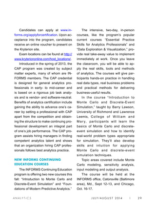 J U LY / AU G U S T 2 014 | 29A NA L Y T I C S
Candidates can apply at www.in-
forms.org/applyforcertification. Upon ac-
ceptance into the program, candidates
receive an online voucher to present on
the Kryterion site.
Exam locations can be found at http://
www.kryteriononline.com/host_locations/.
Introduced in the spring of 2013, the
CAP program was created by subject
matter experts, many of whom are IN-
FORMS members. The CAP credential
is designed for general analytics pro-
fessionals in early- to mid-career and
is based on a rigorous job task analy-
sis and is vendor- and software-neutral.
Benefits of analytics certification include
gaining the ability to advance one’s ca-
reer by setting a professional with CAP
apart from the competition and obtain-
ing the structure to make continuing pro-
fessional development an integral part
of one’s job performance. The CAP pro-
gram assists hiring managers in finding
competent analytics talent and shows
that an organization hiring CAP profes-
sionals follows best analytics practice.
NEW INFORMS CONTINUING
EDUCATION COURSES
The INFORMS Continuing Education
program is offering two new courses this
fall: “Introduction to Monte Carlo and
Discrete-Event Simulation” and “Foun-
dations of Modern Predictive Analytics.”
The intensive, two-day, in-person
courses, like the program’s popular
current courses “Essential Practice
Skills for Analytics Professionals” and
“Data Exploration  Visualization,” pro-
vide real take-away value to implement
immediately at work. Once you leave
the classroom, you will be able to ap-
ply the real skills, tools and methods
of analytics. The courses will give par-
ticipants hands-on practice in handling
real data types, real business problems
and practical methods for delivering
business-useful results.
In the course “Introduction to
Monte Carlo and Discrete-Event
Simulation,” taught by Barry Lawson,
University of Richmond and Lawrence
Leemis, College of William and
Ma ry, participants will learn the
basics of Monte Carlo and discrete-
event simulation and how to identify
real-world problem types appropriate
for simulation. They’ll also develop
skills and intuition for applying
Monte Carlo and discrete-event
simulation techniques.
Topic areas covered include Monte
Carlo modeling, sensitivity analysis,
input modeling and output analysis.
The course will be held at the
INFORMS office, Catonsville (Baltimore
area), Md., Sept 12-13, and Chicago,
Oct. 16-17.
 