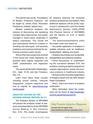 W W W. I N F O R M S . O R G3 0 | A N A LY T I C S - M AGA Z I N E . O R G
INFORMS INITIATIVES
The second new course, “Foundations
of Modern Predictive Analytics,” will
be taught by James Drew, Worcester
Polytechnic Institute, Verizon (ret.).
Modern predictive analytics, the
science of discovering and exploiting
complex data relationships, has rapidly
changed in recent years, especially in
today’s businesses. This course will
give participants hands-on practice in
handling real data types, real business
problems and practical methods for de-
livering business-useful results.
Some of the topic areas to be covered
in this course are: linear regression, re-
gression trees, logistic regression and
CART (classification and regression
trees).
The course will be held in Washington,
D.C., Sept. 15-16, and San Francisco,
Nov. 7-8.
Learn more about these courses
including course outlines, instructor
biographies, program objectives and
how to register at: www.informs.org/
continuinged.
ANALYTICS CLUSTER SET FOR
INFORMS ANNUAL MEETING IN S.F.
The Analytics Section of INFORMS
will present the analytics cluster of ses-
sions and presentations at the INFORMS
Annual Meeting in San Francisco
Nov. 9-12. The cluster encompasses
20 sessions featuring the renowned
analytics practitioners and leaders. Nine
additional sessions will be jointly orga-
nized in collaboration with the Health
Applications Society (HAS),CPMS
(the Practice Section of INFORMS)
and the Section on O.R. in Sports
(SpORts).
The sessions/presentations within
the cluster cover such topics as:
•	Successful application of analytics in
multiple industries such as healthcare,
transportation, defense and sports
•	Analytics focus areas such as big data,
spreadsheets and predictive analytics
•	Panel discussions on understand-
ing the connection between O.R. and
analytics, building analytics programs to
support organizations’ needs and busi-
ness analytics in healthcare industry
•	Winners of the Innovative Applications
in Analytics Award and the SAS Student
Paper Competition
•	Why’s, how’s and what’s of analytics
certification
More information about the confer-
ence can be found at http://meetings2.
informs.org/sanfrancisco2014/.
Help Promote Analytics Magazine
It’s fast and it’s easy! Visit:
http://analytics.informs.org/button.html
 