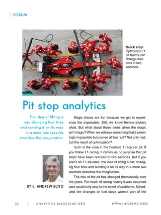 W W W. I N F O R M S . O R G32 | A N A LY T I C S - M AGA Z I N E . O R G
Magic shows are fun because we get to experi-
ence the impossible. Still, we know there’s trickery
afoot. But what about those times when the magic
isn’t magic? When we witness something that’s seem-
ingly impossible but proves all too real? Not only real,
but the result of optimization?
Such is the case in the Formula 1 race car pit. If
you follow F1 racing, it comes as no surprise that pit
stops have been reduced to two seconds. But if you
aren’t an F1 devotee, the idea of lifting a car, chang-
ing four tires and sending it on its way in a mere two
seconds stretches the imagination.
The role of the pit has changed dramatically over
the years. For much of racing history it was assumed
cars would only stop in the event of problems. Sched-
uled tire changes or fuel stops weren’t part of the
BY E. ANDREW BOYD
The idea of lifting a
car, changing four tires
and sending it on its way
in a mere two seconds
stretches the imagination.
FORUM
Pit stop analytics
Quick stop:
Optimized F1
pit teams can
change four
tires in two
seconds.
 