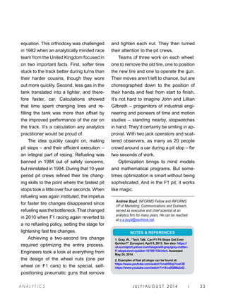 J U LY / AU G U S T 2 014 | 33A NA L Y T I C S
equation. This orthodoxy was challenged
in 1982 when an analytically minded race
team from the United Kingdom focused in
on two important facts. First, softer tires
stuck to the track better during turns than
their harder cousins, though they wore
out more quickly. Second, less gas in the
tank translated into a lighter, and there-
fore faster, car. Calculations showed
that time spent changing tires and re-
filling the tank was more than offset by
the improved performance of the car on
the track. It’s a calculation any analytics
practitioner would be proud of.
The idea quickly caught on, making
pit stops – and their efficient execution –
an integral part of racing. Refueling was
banned in 1984 out of safety concerns,
but reinstated in 1994. During that 10-year
period pit crews refined their tire chang-
ing skills to the point where the fastest pit
stops took a little over four seconds. When
refueling was again instituted, the impetus
for faster tire changes disappeared since
refuelingwasthebottleneck.Thatchanged
in 2010 when F1 racing again reverted to
a no refueling policy, setting the stage for
lightening fast tire changes.
Achieving a two-second tire change
required optimizing the entire process.
Engineers took a look at everything from
the design of the wheel nuts (one per
wheel on F1 cars) to the special, self-
positioning pneumatic guns that remove
and tighten each nut. They then turned
their attention to the pit crews.
Teams of three work on each wheel:
one to remove the old tire, one to position
the new tire and one to operate the gun.
Their moves aren’t left to chance, but are
choreographed down to the position of
their hands and feet from start to finish.
It’s not hard to imagine John and Lillian
Gilbreth – progenitors of industrial engi-
neering and pioneers of time and motion
studies – standing nearby, stopwatches
in hand. They’d certainly be smiling in ap-
proval. With two jack operators and scat-
tered observers, as many as 20 people
crowd around a car during a pit stop – for
two seconds of work.
Optimization brings to mind models
and mathematical programs. But some-
times optimization is smart without being
sophisticated. And in the F1 pit, it works
like magic.
Andrew Boyd, INFORMS Fellow and INFORMS
VP of Marketing, Communications and Outreach,
served as executive and chief scientist at an
analytics firm for many years. He can be reached
at e.a.boyd@earthlink.net.
NOTES  REFERENCES
1. Gray, W., “Tech Talk: Can F1 Pit Stops Get Even
Quicker?” Eurosport, April 9, 2013. See also: https://
uk.eurosport.yahoo.com/blogs/will-gray/gray-matter-
f1-stops-even-quicker-101951154.html. Accessed
May 24, 2014.
2. Examples of fast pit stops can be found at:
https://www.youtube.com/watch?v=aHSUp7msCIE
https://www.youtube.com/watch?v=Xvu0GlMa3xQ
 