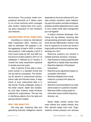 J U LY / AU G U S T 2 014 | 35A NA L Y T I C S
depended on the time-intensive ETL pro-
cess (extract, transform, load). Depend-
ing upon the system and data complexity,
analytics could be delayed by hours, days
or even weeks while data management
put it all together.
In today’s business landscape, mini-
mizing the lag between acquiring data
and generating actionable insight has be-
come the key differentiator. Acting in real
time to respond to an event can result in
huge profits and improved customer rela-
tionships for a firm.
Real-time analytics can benefit in
multiple business scenarios, including:
•	 High-frequency trading (sophisticated
algorithms to rapidly trade securities)
•	 Real-time detection of fraudulent
transactions
•	 Real-time price adjustment based on
competitor information
•	 Real-time feedback from social
media for a product firm about its
new launch
•	 Real-time recommendations by retail
stores based on customer’s location
•	 Real-time traffic routing based on
information about vehicle frequency,
direction, etc.
Social media content comes from
users without any vested interest, thus
their opinions beget more trust. Orga-
nizations whose products and services
environment. This process meets com-
putational demands as it allows users
to run virtual machines within managed
data centers, freeing them from worry-
ing about acquisition of new hardware
and networks.
UNSTRUCTURED SOCIAL MEDIA DATA
According to a study by International
Data Corporation (IDC), mankind cre-
ated an estimated 150 exabytes (1 bil-
lion gigabytes) of data in 2005, a number
that jumped to 1,200 exabytes in 2010. A
more recent study by IDC and EMC put
the amount of data created in 2011 at 1.8
zettabytes (1 followed by 27 zeroes), a
number the study researchers expected
to double every two years.
Only 5 percent of this data is struc-
tured (comes in a standard format that
can be read by computers). The remain-
ing 95 percent is unstructured (photos,
phone calls and free-flow texts). A large
chunk of such unstructured data is in
text format. Posing challenges owing to
the sheer volume, depth and complex-
ity, such data, however, holds immense
potential for organizations. The key lies
in identifying patterns from the data and
gaining relevant insights.
REAL-TIME ANALYTICS
Not long ago, analyzing data and
generating business intelligence reports
 