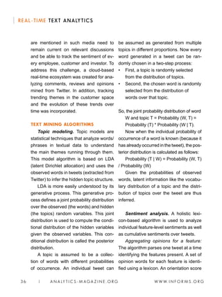 W W W. I N F O R M S . O R G36 | A N A LY T I C S - M AGA Z I N E . O R G
REAL-TIME TEXT ANALYTICS
are mentioned in such media need to
remain current on relevant discussions
and be able to track the sentiment of ev-
ery employee, customer and investor. To
address this challenge, a cloud-based
real-time ecosystem was created for ana-
lyzing comments, reviews and opinions
mined from Twitter. In addition, tracking
trending themes in the customer space
and the evolution of these trends over
time was incorporated.
TEXT MINING ALGORITHMS
Topic modeling. Topic models are
statistical techniques that analyze words/
phrases in textual data to understand
the main themes running through them.
This model algorithm is based on LDA
(latent Dirichlet allocation) and uses the
observed words in tweets (extracted from
Twitter) to infer the hidden topic structure.
LDA is more easily understood by its
generative process. This generative pro-
cess defines a joint probability distribution
over the observed (the words) and hidden
(the topics) random variables. This joint
distribution is used to compute the condi-
tional distribution of the hidden variables
given the observed variables. This con-
ditional distribution is called the posterior
distribution.
A topic is assumed to be a collec-
tion of words with different probabilities
of occurrence. An individual tweet can
be assumed as generated from multiple
topics in different proportions. Now every
word generated in a tweet can be ran-
domly chosen in a two-step process:
• 	 First, a topic is randomly selected
from the distribution of topics.
• 	 Second, the chosen word is randomly
selected from the distribution of
words over that topic.
So, the joint probability distribution of word
W and topic T = Probability (W, T) =
Probability (T) * Probability (W | T).
Now when the individual probability of
occurrence of a word is known (because it
has already occurred in the tweet), the pos-
terior distribution is calculated as follows:
Probability (T | W) = Probability (W, T)
/ Probability (W)
Given the probabilities of observed
words, latent information like the vocabu-
lary distribution of a topic and the distri-
bution of topics over the tweet are thus
inferred.
Sentiment analysis. A holistic lexi-
con-based algorithm is used to analyze
individual feature-level sentiments as well
as cumulative sentiments over tweets.
Aggregating opinions for a feature:
The algorithm parses one tweet at a time
identifying the features present. A set of
opinion words for each feature is identi-
fied using a lexicon. An orientation score
 
