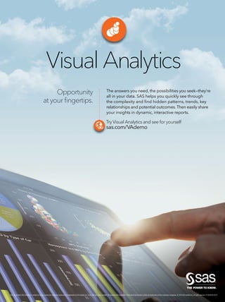 Opportunity
at your ﬁngertips.
Visual Analytics
The answers you need, the possibilities you seek—they’re
all in your data. SAS helps you quickly see through
the complexity and ﬁnd hidden patterns, trends, key
relationships and potential outcomes. Then easily share
your insights in dynamic, interactive reports.
Try Visual Analytics and see for yourself
sas.com/VAdemo
Try Visual Analytics and see for yourself
sas.com/VAdemo
SAS and all other SAS Institute Inc. product or service names are registered trademarks or trademarks of SAS Institute Inc. in the USA and other countries. ® indicates USA registration. Other brand and product names are trademarks of their respective companies. © 2014 SAS Institute Inc.All rights reserved. S120597US.0214
 