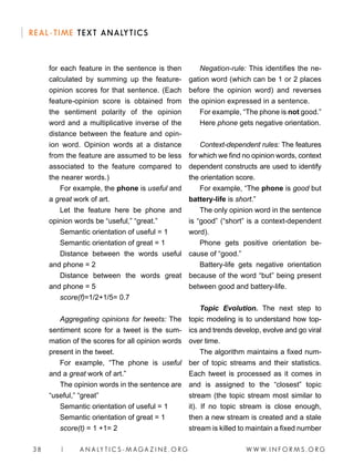 W W W. I N F O R M S . O R G38 | A N A LY T I C S - M AGA Z I N E . O R G
REAL-TIME TEXT ANALYTICS
for each feature in the sentence is then
calculated by summing up the feature-
opinion scores for that sentence. (Each
feature-opinion score is obtained from
the sentiment polarity of the opinion
word and a multiplicative inverse of the
distance between the feature and opin-
ion word. Opinion words at a distance
from the feature are assumed to be less
associated to the feature compared to
the nearer words.)
For example, the phone is useful and
a great work of art.
Let the feature here be phone and
opinion words be “useful,” “great.”
Semantic orientation of useful = 1
Semantic orientation of great = 1
Distance between the words useful
and phone = 2
Distance between the words great
and phone = 5
score(f)=1/2+1/5= 0.7
Aggregating opinions for tweets: The
sentiment score for a tweet is the sum-
mation of the scores for all opinion words
present in the tweet.
For example, “The phone is useful
and a great work of art.”
The opinion words in the sentence are
“useful,” “great”
Semantic orientation of useful = 1
Semantic orientation of great = 1
score(t) = 1 +1= 2
Negation-rule: This identifies the ne-
gation word (which can be 1 or 2 places
before the opinion word) and reverses
the opinion expressed in a sentence.
For example, “The phone is not good.”
Here phone gets negative orientation.
Context-dependent rules: The features
for which we find no opinion words, context
dependent constructs are used to identify
the orientation score.
For example, “The phone is good but
battery-life is short.”
The only opinion word in the sentence
is “good” (“short” is a context-dependent
word).
Phone gets positive orientation be-
cause of “good.”
Battery-life gets negative orientation
because of the word “but” being present
between good and battery-life.
Topic Evolution. The next step to
topic modeling is to understand how top-
ics and trends develop, evolve and go viral
over time.
The algorithm maintains a fixed num-
ber of topic streams and their statistics.
Each tweet is processed as it comes in
and is assigned to the “closest” topic
stream (the topic stream most similar to
it). If no topic stream is close enough,
then a new stream is created and a stale
stream is killed to maintain a fixed number
 