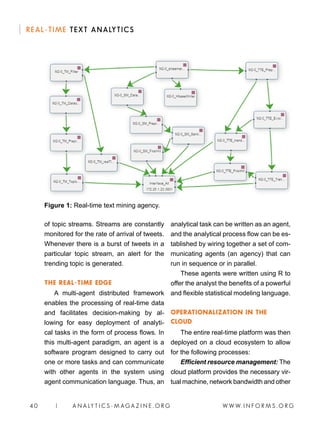 W W W. I N F O R M S . O R G4 0 | A N A LY T I C S - M AGA Z I N E . O R G
REAL-TIME TEXT ANALYTICS
of topic streams. Streams are constantly
monitored for the rate of arrival of tweets.
Whenever there is a burst of tweets in a
particular topic stream, an alert for the
trending topic is generated.
THE REAL-TIME EDGE
A multi-agent distributed framework
enables the processing of real-time data
and facilitates decision-making by al-
lowing for easy deployment of analyti-
cal tasks in the form of process flows. In
this multi-agent paradigm, an agent is a
software program designed to carry out
one or more tasks and can communicate
with other agents in the system using
agent communication language. Thus, an
analytical task can be written as an agent,
and the analytical process flow can be es-
tablished by wiring together a set of com-
municating agents (an agency) that can
run in sequence or in parallel.
These agents were written using R to
offer the analyst the benefits of a powerful
and flexible statistical modeling language.
OPERATIONALIZATION IN THE
CLOUD
The entire real-time platform was then
deployed on a cloud ecosystem to allow
for the following processes:
Efficient resource management: The
cloud platform provides the necessary vir-
tual machine, network bandwidth and other
Figure 1: Real-time text mining agency.
 