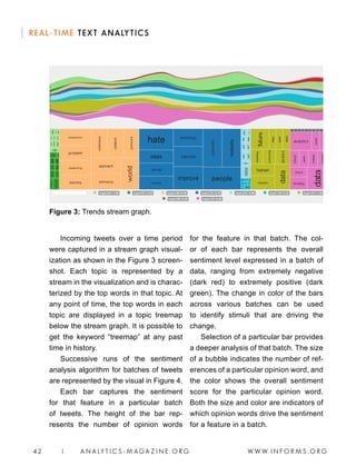 W W W. I N F O R M S . O R G42 | A N A LY T I C S - M AGA Z I N E . O R G
REAL-TIME TEXT ANALYTICS
Incoming tweets over a time period
were captured in a stream graph visual-
ization as shown in the Figure 3 screen-
shot. Each topic is represented by a
stream in the visualization and is charac-
terized by the top words in that topic. At
any point of time, the top words in each
topic are displayed in a topic treemap
below the stream graph. It is possible to
get the keyword “treemap” at any past
time in history.
Successive runs of the sentiment
analysis algorithm for batches of tweets
are represented by the visual in Figure 4.
Each bar captures the sentiment
for that feature in a particular batch
of tweets. The height of the bar rep-
resents the number of opinion words
for the feature in that batch. The col-
or of each bar represents the overall
sentiment level expressed in a batch of
data, ranging from extremely negative
(dark red) to extremely positive (dark
green). The change in color of the bars
across various batches can be used
to identify stimuli that are driving the
change.
Selection of a particular bar provides
a deeper analysis of that batch. The size
of a bubble indicates the number of ref-
erences of a particular opinion word, and
the color shows the overall sentiment
score for the particular opinion word.
Both the size and color are indicators of
which opinion words drive the sentiment
for a feature in a batch.
Figure 3: Trends stream graph.
 
