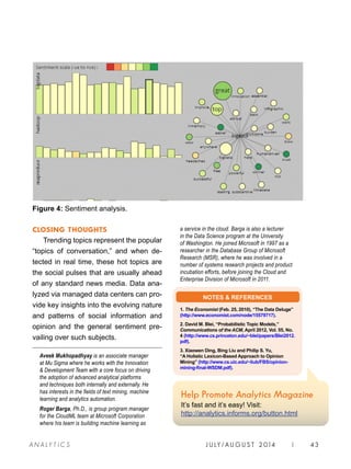 CLOSING THOUGHTS
Trending topics represent the popular
“topics of conversation,” and when de-
tected in real time, these hot topics are
the social pulses that are usually ahead
of any standard news media. Data ana-
lyzed via managed data centers can pro-
vide key insights into the evolving nature
and patterns of social information and
opinion and the general sentiment pre-
vailing over such subjects.
Aveek Mukhopadhyay is an associate manager
at Mu Sigma where he works with the Innovation
 Development Team with a core focus on driving
the adoption of advanced analytical platforms
and techniques both internally and externally. He
has interests in the fields of text mining, machine
learning and analytics automation.
Roger Barga, Ph.D., is group program manager
for the CloudML team at Microsoft Corporation
where his team is building machine learning as
a service in the cloud. Barga is also a lecturer
in the Data Science program at the University
of Washington. He joined Microsoft in 1997 as a
researcher in the Database Group of Microsoft
Research (MSR), where he was involved in a
number of systems research projects and product
incubation efforts, before joining the Cloud and
Enterprise Division of Microsoft in 2011.
Figure 4: Sentiment analysis.
NOTES  REFERENCES
1. The Economist (Feb. 25, 2010), “The Data Deluge”
(http://www.economist.com/node/15579717).
2. David M. Blei, “Probabilistic Topic Models,”
Communications of the ACM, April 2012, Vol. 55, No.
4 (http://www.cs.princeton.edu/~blei/papers/Blei2012.
pdf).
3. Xiaowen Ding, Bing Liu and Philip S. Yu,
“A Holistic Lexicon-Based Approach to Opinion
Mining” (http://www.cs.uic.edu/~liub/FBS/opinion-
mining-final-WSDM.pdf).
Help Promote Analytics Magazine
It’s fast and it’s easy! Visit:
http://analytics.informs.org/button.html
J U LY / AU G U S T 2 014 | 43A NA L Y T I C S
 
