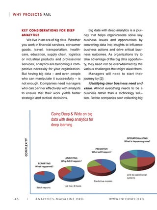 W W W. I N F O R M S . O R G46 | A N A LY T I C S - M AGA Z I N E . O R G
WHY PROJECTS FAIL
KEY CONSIDERATIONS FOR DEEP
ANALYTICS
We live in an era of big data. Whether
you work in financial services, consumer
goods, travel, transportation, health-
care, education, supply chain, logistics
or industrial products and professional
services, analytics are becoming a com-
petitive necessity for your organization.
But having big data – and even people
who can manipulate it successfully – is
not enough. Companies need managers
who can partner effectively with analysts
to ensure that their work yields better
strategic and tactical decisions.
Big data with deep analytics is a jour-
ney that helps organizations solve key
business issues and opportunities by
converting data into insights to influence
business actions and drive critical busi-
ness outcomes. As organizations try to
take advantage of the big data opportuni-
ty, they need not be overwhelmed by the
various challenges that might await them.
Managers will need to start their
journey by [2]:
Identifying clear business need and
value. Almost everything needs to be a
business rather than a technology solu-
tion. Before companies start collecting big
Going Deep  Wide on big
data with deep analytics for
deep learning
 