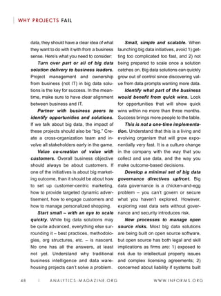 W W W. I N F O R M S . O R G48 | A N A LY T I C S - M AGA Z I N E . O R G
WHY PROJECTS FAIL
data, they should have a clear idea of what
they want to do with it with from a business
sense. Here’s what you need to consider:
Turn over part or all of big data
solution delivery to business leaders.
Project management and ownership
from business (not IT) in big data solu-
tions is the key for success. In the mean-
time, make sure to have clear alignment
between business and IT.
Partner with business peers to
identify opportunities and solutions.
If we talk about big data, the impact of
these projects should also be “big.” Cre-
ate a cross-organization team and in-
volve all stakeholders early in the game.
Value co-creation of value with
customers. Overall business objective
should always be about customers. If
one of the initiatives is about big market-
ing outcome, than it should be about how
to set up customer-centric marketing,
how to provide targeted dynamic adver-
tisement, how to engage customers and
how to manage personalized shopping.
Start small – with an eye to scale
quickly. While big data solutions may
be quite advanced, everything else sur-
rounding it – best practices, methodolo-
gies, org structures, etc. – is nascent.
No one has all the answers, at least
not yet. Understand why traditional
business intelligence and data ware-
housing projects can’t solve a problem.
Small, simple and scalable. When
launching big data initiatives, avoid 1) get-
ting too complicated too fast, and 2) not
being prepared to scale once a solution
catches on. Big data solutions can quickly
grow out of control since discovering val-
ue from data prompts wanting more data.
Identify what part of the business
would benefit from quick wins. Look
for opportunities that will show quick
wins within no more than three months.
Success brings more people to the table.
This is not a one-time implementa-
tion. Understand that this is a living and
evolving organism that will grow expo-
nentially very fast. It is a culture change
in the company with the way that you
collect and use data, and the way you
make outcome-based decisions.
Develop a minimal set of big data
governance directives upfront. Big
data governance is a chicken-and-egg
problem – you can’t govern or secure
what you haven’t explored. However,
exploring vast data sets without gover-
nance and security introduces risk.
New processes to manage open
source risks. Most big data solutions
are being built on open source software,
but open source has both legal and skill
implications as firms are: 1) exposed to
risk due to intellectual property issues
and complex licensing agreements; 2)
concerned about liability if systems built
 