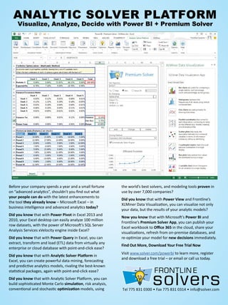 Tel 775 831 0300 • Fax 775 831 0314 • info@solver.com
AnAlytic Solver PlAtform
visualize, Analyze, Decide with Power Bi + Premium Solver
Before your company spends a year and a small fortune
on “advanced analytics”, shouldn’t you find out what
your people can do with the latest enhancements to
the tool they already know – Microsoft Excel – in
business intelligence and advanced analytics today?
Did you know that with Power Pivot in Excel 2013 and
2010, your Excel desktop can easily analyze 100 million
row datasets, with the power of Microsoft’s SQL Server
Analysis Services xVelocity engine inside Excel?
Did you know that with Power Query in Excel, you can
extract, transform and load (ETL) data from virtually any
enterprise or cloud database with point-and-click ease?
Did you know that with Analytic Solver Platform in
Excel, you can create powerful data mining, forecasting
and predictive analytics models, rivaling the best-known
statistical packages, again with point-and-click ease?
Did you know that with Analytic Solver Platform, you can
build sophisticated Monte Carlo simulation, risk analysis,
conventional and stochastic optimization models, using
the world’s best solvers, and modeling tools proven in
use by over 7,000 companies?
Did you know that with Power View and Frontline’s
XLMiner Data Visualization, you can visualize not only
your data, but the results of your analytic models?
Now you know that with Microsoft’s Power BI and
Frontline’s Premium Solver App, you can publish your
Excel workbook to Office 365 in the cloud, share your
visualizations, refresh from on-premise databases, and
re-optimize your model for new decisions immediately.
Find Out More, Download Your Free Trial Now
Visit www.solver.com/powerbi to learn more, register
and download a free trial – or email or call us today.
 