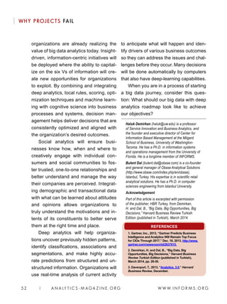 W W W. I N F O R M S . O R G52 | A N A LY T I C S - M AGA Z I N E . O R G
WHY PROJECTS FAIL
organizations are already realizing the
value of big data analytics today. Insight-
driven, information-centric initiatives will
be deployed where the ability to capital-
ize on the six Vs of information will cre-
ate new opportunities for organizations
to exploit. By combining and integrating
deep analytics, local rules, scoring, opti-
mization techniques and machine learn-
ing with cognitive science into business
processes and systems, decision man-
agement helps deliver decisions that are
consistently optimized and aligned with
the organization’s desired outcomes.
Social analytics will ensure busi-
nesses know how, when and where to
creatively engage with individual con-
sumers and social communities to fos-
ter trusted, one-to-one relationships and
better understand and manage the way
their companies are perceived. Integrat-
ing demographic and transactional data
with what can be learned about attitudes
and opinions allows organizations to
truly understand the motivations and in-
tents of its constituents to better serve
them at the right time and place.
Deep analytics will help organiza-
tions uncover previously hidden patterns,
identify classifications, associations and
segmentations, and make highly accu-
rate predictions from structured and un-
structured information. Organizations will
use real-time analysis of current activity
to anticipate what will happen and iden-
tify drivers of various business outcomes
so they can address the issues and chal-
lenges before they occur. Many decisions
will be done automatically by computers
that also have deep-learning capabilities.
When you are in a process of starting
a big data journey, consider this ques-
tion: What should our big data with deep
analytics roadmap look like to achieve
our objectives?
Haluk Demirkan (haluk@uw.edu) is a professor
of Service Innovation and Business Analytics, and
the founder and executive director of Center for
Information Based Management at the Milgard
School of Business, University of Washington-
Tacoma. He has a Ph.D. in information systems
and operations management from the University of
Florida. He is a longtime member of INFORMS.
Bulent Dal (bulent.dal@obase.com) is a co-founder
and general manager of Obase Analytical Solutions
(http://www.obase.com/index.php/en/obase),
Istanbul, Turkey. His expertise is in scientific retail
analytical solutions. He has a Ph.D. in computer
sciences engineering from Istanbul University.
Acknowledgement
Part of this article is excerpted with permission
of the publisher, HBR Turkey, from Demirkan,
H. and Dal, B., “Big Data, Big Opportunities, Big
Decisions,” Harvard Business Review Turkish
Edition (published in Turkish), March 2014.
REFERENCES
1. Gartner, Inc., 2013, “Gartner Predicts Business
Intelligence and Analytics Will Remain Top Focus
for CIOs Through 2017,” Dec. 16, 2013, http://www.
gartner.com/newsroom/id/2637615.
2. Demirkan, H. and Dal, B., “Big Data, Big
Opportunities, Big Decisions,” Harvard Business
Review Turkish Edition (published in Turkish),
March 2014, pp. 28-30.
3. Davenport, T., 2013, “Analytics, 3.0,” Harvard
Business Review, December.
 