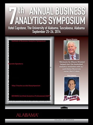 The Institute of Business Analytics Symposium
is a two-day event where presenters from major
companies across the U.S. share their experiences
in business analytics. We will explore a diverse
landscape from statistics, data-mining, and
forecasting to predictive modeling and operations
research.
It’s also a great networking opportunity for
businesses, students and academia.
Keynote Speakers:
- Wayne Winston - Hear from this renowned analytics
expert. Major league sports teams and Fortune 500
companies have requested his business analytics
services.
- Paul Adams, VP of Ticket Sales is beginning his
26th season with the Atlanta Braves.
For a complete list of presenters and to register
visit http://mycba.ua.edu/basymposium. Early
registration is available at a discounted rate
through August 15. Businesses registering four
or more individuals can receive a reduced rate.
The INFORMS Certiﬁed Analytics Professional (CAP®)
exam will be administered on September 24 as a
pre-symposium event and requires separate payment.
“Obviously he (Wayne Winston)
helped start the basketball
analytics revolution with us,”
said Dallas Mavericks
owner Mark Cuban.
Wayne Winston
Paul Adams
7th ANNUALBUSINESS
ANALYTICSSYMPOSIUMHotel Capstone, The University of Alabama, Tuscaloosa, Alabama
September 25-26, 2014
 