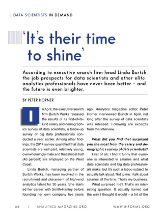 W W W. I N F O R M S . O R G54 | A N A LY T I C S - M AGA Z I N E . O R G
DATA SCIENTISTS IN DEMAND
According to executive search firm head Linda Burtch,
the job prospects for data scientists and other elite
analytics professionals have never been better – and
the future is even brighter.
n April, the executive search
firm Burtch Works released
the results of its first-of-its-
kind salary and demograph-
ics survey of data scientists, a follow-up
survey of big data professionals con-
ducted a year earlier. Among other find-
ings, the 2014 survey quantified that data
scientists are well paid, relatively young,
overwhelmingly male and that almost half
(43 percent) are employed on the West
Coast.
Linda Burtch, managing partner of
Burtch Works, has been involved in the
recruitment and placement of high-end
analytics talent for 30 years. She start-
ed her career with Smith-Hanley before
founding her own company five years
ago. Analytics magazine editor Peter
Horner interviewed Burtch in April, not
long after the survey of data scientists
was released. Following are excerpts
from the interview.
What did you find that surprised
you the most from the salary and de-
mographics survey of data scientists?
First of all, I find it funny that every-
one is interested in salaries and what
data scientists and big data profession-
als make, but it’s such a taboo subject to
actually talk about. Not to me. I talk about
salaries all the time. That’s my business.
What surprised me? That’s an inter-
esting question. It actually turned out
the way I thought it would – a lot of the
‘It’s their time
to shine’
BY PETER HORNER
I
 