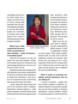 J U LY / AU G U S T 2 014 | 55A NA L Y T I C S
data scientists. Data
storage has become so
much cheaper, comput-
ing power has become
much faster, nanotech-
nology and sensors are
now becoming ubiqui-
tous. Self-driving cars,
traffic sensors, the en-
ergy grid. The list goes
on and on and on.
Right now the ob-
vious stuff is happen-
ing with understanding
digital streams of data
in applications related
to social media. That’s pretty straight-
forward stuff, but wait until it hits the
healthcare industry, for example. Self-
driving cars are going to be a huge,
huge deal. While a lot of it is being done
out in California now, over the next five
years we are going to see it scattered
all over the United States.
When it comes to recruiting can-
didates and job placement, who are
you talking to?
I recruit in analytics – people who
have master’s degrees in statistics, op-
erations research, econometrics, people
who are out there working in business
applications, solving problems related
to marketing spend or credit worthiness
candidates living out on
the West Coast and a
higher predominance
of Ph.D.s among data
scientists than the gen-
eral analytics population
or the big data profes-
sionals, as I call them.
It all pretty much made
sense to me. It was in-
teresting because it was
actually quantified.
Weren’t you a little
surprised by the extent
of the concentration of
data scientists – nearly 50 percent –
on the West Coast?
That’s for the moment, for now, but
watch and see what happens. Analyt-
ics has been around for a long time, yet
some people still ask me, “Are you sure
this isn’t a fad?” It’s not.
Analytics has become a hugely profit-
able specialty area within organizations
as they try to optimize their operations,
or target their marketing or look at re-
turn on investment issues, and that has
been around for years and years.
I would argue that those issues are
sort of the humdrum stuff of analytics.
Data-driven decision-making is really
going to explode, and that’s what we are
seeing with this whole area going toward
Linda Burtch, founder and managing
partner of Burtch Works.
 