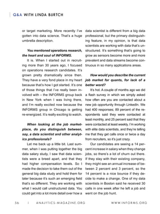W W W. I N F O R M S . O R G5 6 | A N A LY T I C S - M AGA Z I N E . O R G
QA WITH LINDA BURTCH
or target marketing. More recently I’ve
gotten into data science. That’s a huge
umbrella description.
You mentioned operations research,
the heart and soul of INFORMS.
It is. When I started out in recruit-
ing more than 30 years ago, I focused
on operations research candidates. It’s
grown pretty dramatically since then.
They have a very fond place in my heart
because that’s how I got started. It’s one
of those things that I’ve really been in-
volved with – the INFORMS group back
in New York when I was living there,
and I’m really excited now because the
INFORMS group in Chicago is getting
re-energized. It’s really exciting to watch.
When looking at the job market-
place, do you distinguish between,
say, a data scientist and other analyt-
ics professionals?
Let me back up a little bit. Last sum-
mer, when I was putting together the big
data salary study, I saw that data scien-
tists were a breed apart, and that they
had higher compensation levels. So I
made the decision to take them out of the
general big data study and hold them for
later because it’s such an emerging field
that’s so different. They are working with
what I would call unstructured data. You
could get into a lot more detail over how a
data scientist is different from a big data
professional, but the primary distinguish-
ing feature, in my opinion, is that data
scientists are working with data that’s un-
structured. It’s something that’s going to
grow as sensors become more and more
prevalent and data streams become con-
tinuous in so many applications areas.
How would you describe the current
job market for quants, for lack of a
better word?
It’s hot. A couple of months ago we did
a flash survey in which we simply asked
how often are you are contacted about a
new job opportunity through LinkedIn. We
had 400 responses; 89 percent of the re-
spondents said they were contacted at
least monthly, and 25 percent said that they
were contacted at least weekly. I’m working
with elite data scientists, and they’re telling
me that they get calls once or twice a day
from recruiters, so it’s just crazy.
Our candidates are seeing a 14 per-
cent increase in salary when they change
jobs, so there’s a lot of churn out there.
If they stay with their existing company,
they might see an annual increase of be-
tween 2 percent and 3 percent, so the
14 percent is a nice bounce if they de-
cide to make a change. One of my data
scientists in Boston said he received 30
calls in one week after he left a job and
went on the job hunt.
 
