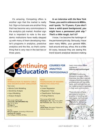 INFORMS Continuing
Education program offers
intensive, two-day in-person
courses providing analytics
professionals with key skills,
tools, and methods that can
be implemented immediately
in their work environment.
These courses will give
participants hands-on
practice in handling real
data types, real business
problems and practical
methods for delivering
business-useful results.
NEW!
INTRODUCTION TO MONTE CARLO
AND DISCRETE-EVENT SIMULATION
Topic areas:
» Monte Carlo Modeling
» Sensitivity Analysis
» Input Modeling
» Output Analysis
This course will be held
Catonsville, MD (INFORMS HQ)
Sep 12-13, 2014
Chicago, IL
Oct 16-17, 2014
Faculty:
Barry G. Lawson, University of Richmond
Lawrence M. Leemis,
The College of William  Mary
COURSES FOR
ANALYTICS
PROFESSIONALSducation
continuing Learn more about these
courses at:
informs.org/continuinged
NEW!
FOUNDATIONS OF MODERN
PREDICTIVE ANALYTICS
Topic areas:
» Linear Regression
» Regression Trees
» Classification Techniques
» Finding Patterns
This course will be held
Washington, DC – Sep 15-16, 2014
San Francisco, CA – Nov 7-8, 2014
Faculty:
James Drew, Worcester Polytechnic
Institute, Verizon (ret.)
It’s amazing. Competing offers is
another sign that the market is really
hot. Sign-on bonuses are another thing
that has become very commonplace in
the analytics job market. Another sign
that is important to note is the aca-
demic institutions have really stepped
up with many of them developing mas-
ter’s programs in analytics, predictive
analytics and the like, so that’s some-
thing that is very new in the last two or
three years.
In an interview with the New York
Times, you said in reference to MBAs,
and I quote, “In 15 years, if you don’t
have a solid quant background, you
might have a permanent pink slip.”
That’s a little rough, isn’t it?
I know, I’ve become the harbinger of
the permanent pink slip. Seriously, I have
seen many MBAs, your general MBA,
look around and say, whoa, this is a little
bit scary, because they are seeing this
trend toward analytical decision-making
J U LY / AU G U S T 2 014 | 57A NA L Y T I C S
 