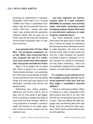 W W W. I N F O R M S . O R G58 | A N A LY T I C S - M AGA Z I N E . O R G
QA WITH LINDA BURTCH
becoming so predominant in business.
Personally, I think within 10 or 15 years
if MBAs don’t have a quantitative foun-
dation, they will be prevented from pro-
motion. We’ll see. I always said back
when I was working with the operations
research people that my guys are so
smart, they are the ones who should be
running these companies. Now I’m see-
ing it come true.
In an episode of the TV show “Mad
Men,” the ad agency employees, cir-
ca late 1960s, were concerned that a
new computer the size of a confer-
ence room would make them expend-
able. Your quote reminded me of that.
Right. A lot of people ask me about
that. There is going to be a disruption.
There already has been. Just yesterday,
the Times had a visual display of analyt-
ics and quants and how it was disrupting
things and what jobs were going to be
eliminated, including truck drivers and
airplane pilots.
Self-driving cars, robots, analytics,
algorithms and all this stuff is here to
stay, and it’s only going to get bigger,
but it’s not going to replace the ability to
read, write and think critically. While I’m
a big proponent of analytics, communi-
cation will continue to be really impor-
tant; human-to-human contact can’t be
replaced, ever.
Just how important are commu-
nication skills to a data scientist?
INFORMS, for example, now routinely
holds “soft skills” workshops aimed
at helping analysts explain their work
to non-technical audiences in order
to garner corporate buy-in.
Yes. That’s absolutely critical. The
other piece that goes hand in hand with
that is having the ability to understand
the business at hand. Business acumen
is really important. You have to have
that gut check; does it make sense and
how can I best monetize the situation
to benefit a client or employer? It’s re-
ally important for people to understand
not only what’s interesting – what a lot
of quantitative people tend to gravitate
toward – but also what’s important.
If a company is just starting out on
the analytics journey and has no in-
house expertise in this area, how can
they judge a candidate’s technical
abilities?
That’s an interesting problem. When
I’m talking to a client, especially in this
data science area that is so new, they
will call me and sometime they will have
it down. They are talking the right lan-
guage, they are thinking about the right
things, they are asking the right ques-
tions. Other clients are floundering; they
are still exploring.
 