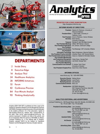 6 |
DRIVING BETTER BUSINESS DECISIONS
REGISTER FOR A FREE SUBSCRIPTION:
http://analytics.informs.org
INFORMS BOARD OF DIRECTORS
	 President	Stephen M. Robinson, University of
Wisconsin-Madison
	 President-Elect	L. Robin Keller, University of
California, Irvine
	 Past President	 Anne G. Robinson, Verizon Wireless	
	 Secretary	 Brian Denton,
		 University of Michigan
	 Treasurer	 Nicholas G. Hall, Ohio State University
	 Vice President-Meetings	 William “Bill” Klimack, Chevron
	 Vice President-Publications 	 Eric Johnson, Dartmouth College
	 Vice President-
	 Sections and Societies 	 Paul Messinger, CAP, University ofAlberta
	 Vice President-
	 Information Technology	 Bjarni Kristjansson, Maximal Software
	 Vice President-Practice Activities 	 Jonathan Owen, CAP, General Motors
	Vice President-International Activities 	Grace Lin, Institute for Information Industry
	 Vice President-Membership
	 and Professional Recognition 	 Ozlem Ergun, Georgia Tech
	 Vice President-Education	 Joel Sokol, Georgia Tech
	 Vice President-Marketing,
	 Communications and Outreach 	 E. Andrew “Andy” Boyd,
		 University of Houston
	 Vice President-Chapters/Fora 	 David Hunt, Oliver Wyman
INFORMS OFFICES
www.informs.org • Tel: 1-800-4INFORMS
	
	 Executive Director 	 Melissa Moore
	 Meetings Director 	 Laura Payne
	 Marketing Director	 Gary Bennett
	 Communications Director	 Barry List
	
	 Headquarters 	 INFORMS (Maryland)
	 	 5521 Research Park Drive, Suite 200
		 Catonsville, MD 21228
		 Tel.: 443.757.3500
		 E-mail: informs@informs.org
ANALYTICS EDITORIAL AND ADVERTISING
	Lionheart Publishing Inc., 506 Roswell Street, Suite 220, Marietta, GA 30060 USA
Tel.: 770.431.0867 • Fax: 770.432.6969
	 President  Advertising Sales 	 John Llewellyn
		john.llewellyn@mail.informs.org
		 Tel.: 770.431.0867, ext. 209
	 Editor	 Peter R. Horner
		peter.horner@mail.informs.org
		 Tel.: 770.587.3172
	 Assistant Editor	 Donna Brooks
		donna.brooks@mail.informs.org
	 Art Director 	 Jim McDonald
		jim.mcdonald@mail.informs.org
		 Tel.: 770.431.0867, ext. 223
	 Advertising Sales 	 Sharon Baker
		sharon.baker@mail.informs.org
		 Tel.: 813.852.9942
Analytics (ISSN 1938-1697) is published six times a year by the
Institute for Operations Research and the Management Sciences
(INFORMS),thelargestmembershipsocietyintheworlddedicated
to the analytics profession. For a free subscription, register at
http://analytics.informs.org. Address other correspondence to
the editor, Peter Horner, peter.horner@mail.informs.org. The
opinions expressed in Analytics are those of the authors, and
do not necessarily reflect the opinions of INFORMS, its officers,
Lionheart Publishing Inc. or the editorial staff of Analytics.
Analytics copyright ©2014 by the Institute for Operations
Research and the Management Sciences. All rights reserved.
32
82
		 DEPARTMENTS
	 2	 Inside Story
	 8	 Executive Edge
	 14	 Analyze This!
	 24	 Healthcare Analytics
	 28	 INFORMS Initiatives
	 32	 Forum
	 82	 Conference Preview
	 84	 Five-Minute Analyst
	 90	 Thinking Analytically
 