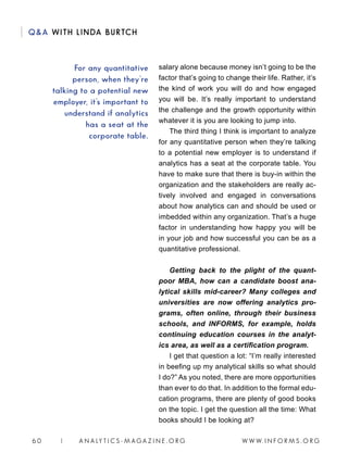 W W W. I N F O R M S . O R G6 0 | A N A LY T I C S - M AGA Z I N E . O R G
QA WITH LINDA BURTCH
salary alone because money isn’t going to be the
factor that’s going to change their life. Rather, it’s
the kind of work you will do and how engaged
you will be. It’s really important to understand
the challenge and the growth opportunity within
whatever it is you are looking to jump into.
The third thing I think is important to analyze
for any quantitative person when they’re talking
to a potential new employer is to understand if
analytics has a seat at the corporate table. You
have to make sure that there is buy-in within the
organization and the stakeholders are really ac-
tively involved and engaged in conversations
about how analytics can and should be used or
imbedded within any organization. That’s a huge
factor in understanding how happy you will be
in your job and how successful you can be as a
quantitative professional.
Getting back to the plight of the quant-
poor MBA, how can a candidate boost ana-
lytical skills mid-career? Many colleges and
universities are now offering analytics pro-
grams, often online, through their business
schools, and INFORMS, for example, holds
continuing education courses in the analyt-
ics area, as well as a certification program.
I get that question a lot: “I’m really interested
in beefing up my analytical skills so what should
I do?” As you noted, there are more opportunities
than ever to do that. In addition to the formal edu-
cation programs, there are plenty of good books
on the topic. I get the question all the time: What
books should I be looking at?
For any quantitative
person, when they’re
talking to a potential new
employer, it’s important to
understand if analytics
has a seat at the
corporate table.
 