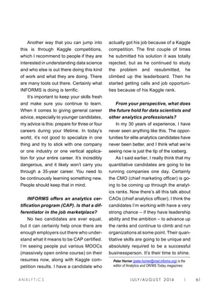 J U LY / AU G U S T 2 014 | 61A NA L Y T I C S
Another way that you can jump into
this is through Kaggle competitions,
which I recommend to people if they are
interested in understanding data science
and who else is out there doing this kind
of work and what they are doing. There
are many tools out there. Certainly what
INFORMS is doing is terrific.
It’s important to keep your skills fresh
and make sure you continue to learn.
When it comes to giving general career
advice, especially to younger candidates,
my advice is this: prepare for three or four
careers during your lifetime. In today’s
world, it’s not good to specialize in one
thing and try to stick with one company
or one industry or one vertical applica-
tion for your entire career. It’s incredibly
dangerous, and it likely won’t carry you
through a 35-year career. You need to
be continuously learning something new.
People should keep that in mind.
INFORMS offers an analytics cer-
tification program (CAP). Is that a dif-
ferentiator in the job marketplace?
No two candidates are ever equal,
but it can certainly help once there are
enough employers out there who under-
stand what it means to be CAP certified.
I’m seeing people put various MOOCs
(massively open online course) on their
resumes now, along with Kaggle com-
petition results. I have a candidate who
actually got his job because of a Kaggle
competition. The first couple of times
he submitted his solution it was totally
rejected, but as he continued to study
the problem and resubmitted, he
climbed up the leaderboard. Then he
started getting calls and job opportuni-
ties because of his Kaggle rank.
From your perspective, what does
the future hold for data scientists and
other analytics professionals?
In my 30 years of experience, I have
never seen anything like this. The oppor-
tunities for elite analytics candidates have
never been better, and I think what we’re
seeing now is just the tip of the iceberg.
As I said earlier, I really think that my
quantitative candidates are going to be
running companies one day. Certainly
the CMO (chief marketing officer) is go-
ing to be coming up through the analyt-
ics ranks. Now there’s all this talk about
CAOs (chief analytics officer). I think the
candidates I’m working with have a very
strong chance – if they have leadership
ability and the ambition – to advance up
the ranks and continue to climb and run
organizations at some point. Their quan-
titative skills are going to be unique and
absolutely required to be a successful
businessperson. It’s their time to shine.
Peter Horner (peter.horner@mail.informs.org) is the
editor of Analytics and OR/MS Today magazines.
 