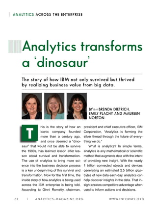 W W W. I N F O R M S . O R G62 | A N A LY T I C S - M AGA Z I N E . O R G
ANALYTICS ACROSS THE ENTERPRISE
The story of how IBM not only survived but thrived
by realizing business value from big data.
his is the story of how an
iconic company founded
more than a century ago,
and once deemed a “dino-
saur” that would not be able to survive
the 1990s, has learned lesson after les-
son about survival and transformation.
The use of analytics to bring more sci-
ence into the business decision process
is a key underpinning of this survival and
transformation. Now for the first time, the
inside story of how analytics is being used
across the IBM enterprise is being told.
According to Ginni Rometty, chairman,
president and chief executive officer, IBM
Corporation, “Analytics is forming the
silver thread through the future of every-
thing we do.”
What is analytics? In simple terms,
analytics is any mathematical or scientific
method that augments data with the intent
of providing new insight. With the nearly
1 trillion connected objects and devices
generating an estimated 2.5 billion giga-
bytes of new data each day, analytics can
help discover insights in the data. That in-
sight creates competitive advantage when
used to inform actions and decisions.
Analytics transforms
a ‘dinosaur’
BY (l-r) BRENDA DIETRICH,
EMILY PLACHY AND MAUREEN
NORTON
T
 