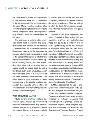 W W W. I N F O R M S . O R G64 | A N A LY T I C S - M AGA Z I N E . O R G
ANALYTICS ACROSS THE ENTERPRISE
the same metrics, as well as comparisons
to the previous week and comparisons
to the same week in the previous calen-
dar year. Many reporting systems also
allow for expanding the summarized data
into its component parts. This is particu-
larly useful in understanding changes in
the sums.
For example, a regional store man-
ager might want to examine the store-
level detail that resulted in an increase
in revenue from the home entertainment
department. She would be interested in
knowing whether sales increased at most
of the stores in the region, or whether the
increase in total sales resulted from a sig-
nificant sales jump in just a few stores.
She might also look at whether the in-
crease could be traced back to just a
few SKUs, such as an unusually popular
movie or video game. If a likely cause of
the sales increase can be identified, she
might alert the store managers to moni-
tor inventory of the popular products, re-
position the products within a store, or
even reallocate inventory of the products
across stores in her region. …
WHY ANALYTICS MATTER
Quite simply, analytics matters be-
cause it works. You can be overwhelmed
with data and the value of it may be unat-
tainable until you apply analytics to create
the insights. Human brains were not built
to process the amounts of data that are
today being generated through social me-
dia, sensors, and more. While gut instinct
is often the basis for decisions, analyti-
cally informed intuition is what wins going
forward.
Several studies have highlighted the
value of analytics. Companies that use
predictive analytics are outperforming
those that do not by a factor of five. In
a 2012 joint survey by the IBM Institute
of Business Value and the Said Busi-
ness School at the University of Oxford of
more than 1,000 professionals around the
world, 63 percent of respondents reported
that the use of information (including big
data and analytics) is creating a competi-
tive advantage for their organizations. IBM
depends on analytics to meet its business
objectives and provide shareholder value.
The bottom line is that analytics helps the
bottom line. Your competition will not be
waiting to take advantage of the new in-
sights from big data. Should you?
IBM has approached the use of ana-
lytics with a spirit of innovation and a be-
lief that analytics will illuminate insights
in data that can help improve outcomes.
The company hasn’t been afraid to make
mistakes or redesign programs that
haven’t worked as planned. Unlike tra-
ditional IT projects, most analytics proj-
ects are exploratory. For example, the
Development Expense Baseline Project
 