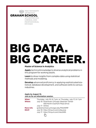 Master of Science in Analytics
Apply technical knowledge to diverse analytical problems in
this program for working adults.
Learn to draw insights from complex data using statistical
methods and modeling.
Develop advanced proﬁciency in applying sophisticated sta-
tistical, database development, and software skills to various
industries.
Apply by August 10.
Join us for an information session.
When Thursday, July 10, 6–7 pm, or Thursday, July 17, 6–7 pm
Where July 10: Downtown Chicago Gleacher Center
450 North Cityfront Plaza Drive
July 17: Online
More Info grahamschool.uchicago.edu/MAANMP
RSVP July 10: http://tinyurl.com/o4auzsw
July 17: http://tinyurl.com/nbs2495
BIG DATA.
BIG CAREER.
 