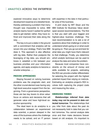 W W W. I N F O R M S . O R G6 6 | A N A LY T I C S - M AGA Z I N E . O R G
ANALYTICS ACROSS THE ENTERPRISE
explored innovative ways to determine
development expense at a detailed level,
thereby addressing a problem that many
thought was impossible to solve. IBM
analytic teams haven’t waited for perfect
data to get started; rather, they have re-
fined and improved their data along the
way. …
The key is to put a stake in the ground
with a commitment that analytics will be
woven into your strategy. That’s how IBM
does it. This approach is also effective
with big data. Rather than postpone the
leveraging of big data, you should em-
brace it, establish a link between your
business priorities and your information
agenda, and apply analytics to become a
smarter enterprise. …
PROVEN APPROACHES
Staying focused on solving business
problems was the pragmatic start, and
the other crucial element was having very
high-level executive support from the be-
ginning. From a governance perspective,
those are two key levers to drive value:
focus on actions and decisions that will
generate value and have high-level ex-
ecutive sponsorship.
The ideal team to do analytics is a
collaboration between an experienced
data scientist, a person steeped in the
area of the business where the challenge
needs to be solved, and an IT person
with expertise in the data in that particu-
lar area of the business.
A joint study by MIT Sloan and the
IBM Institute for Business Value devel-
oped several recommendations. The first
is that you start with your biggest and
highest-value business challenge. The
next recommendation is to ask a lot of
questions about that challenge in order to
understand what’s going on or what could
be going on. Then you go out and look for
what data you might have that’s relevant
to that challenge. Finally, you determine
which analytic technique can be used to
analyze the data and solve the problem.
Because most companies have con-
straints on the amount of money and
skills available for projects, estimating
the ROI can provide a better differentiator
for selecting the project with the highest
potential impact than relying on instincts.
Estimating an analytics project’s ROI in-
volves both capturing the project costs
and measuring the value. …
EMERGING THEMES
Relationships inferred from data
today may not be present in data col-
lected tomorrow. The relationships that
you infer from data about the past do
not necessarily hold in data that you col-
lect tomorrow. You cannot analyze data
once and then make decisions forever
based on old analysis. It’s important to
 