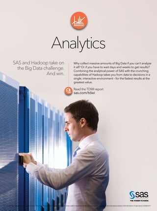 A NA L Y T I C S J U LY / AU G U S T 2 014 | 67
SAS and Hadoop take on
the Big Data challenge.
And win.
Analytics
Why collect massive amounts of Big Data if you can’t analyze
it all? Or if you have to wait days and weeks to get results?
Combining the analytical power of SAS with the crunching
capabilities of Hadoop takes you from data to decisions in a
single, interactive environment – for the fastest results at the
greatest value.
Read the TDWI report
sas.com/tdwi
SAS and all other SAS Institute Inc. product or service names are registered trademarks or trademarks of SAS Institute Inc. in the USA and other countries. ® indicates USA registration. Other brand and product names are trademarks of their respective companies. © 2014 SAS Institute Inc.All rights reserved. S120598US.0214
 
