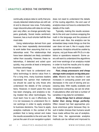 W W W. I N F O R M S . O R G68 | A N A LY T I C S - M AGA Z I N E . O R G
ANALYTICS ACROSS THE ENTERPRISE
continually analyze data to verify that pre-
viously detected relationships are still val-
id and to discover new ones. Fortunately,
major discontinuities with data do not hap-
pen very often, so change generally hap-
pens gradually. Social media sentiment,
however, has a much shorter half-life than
most data.
Using relationships derived from past
data has been repeatedly demonstrated
to work better than assuming that no re-
lationships exist. The relationships that
have been detected are likely correlation
rather than causality. However, these re-
lationships, if detected and acted upon
quickly, may provide at least a temporary
business advantage.
You don’t have to understand ana-
lytics technology to derive value from it.
For a long time, many business leaders
expressed the opinion that mathemat-
ics should be used by only those who
understood the details of the computa-
tions. However, in recent years this view
has been changing, and analytics is be-
ing treated like other technologies. You
must learn how to use it effectively, but
it is not necessary to understand the in-
ner workings in order to apply analytics
to business decisions. You have to apply
analytics methods in the context of the
problem that is being solved and make
the results accessible to the end user. But
just as the user of a car navigation system
does not need to understand the details
of the routing algorithm, the end user of
analytics does not have to understand the
details of the math.
Typically, making the results accessi-
ble to the end user involves wrapping the
math in the language and the process of
the end user. Also, the analytics can be
embedded deep inside things so that the
user does not see it, like in supply chain
operations. Analytics should be usable by
anyone, not just those with Ph.D.s in sta-
tistics or operations research. Some us-
ers will want to understand the algorithms
and inner workings of an analytics model
in order to trust the results prior to adop-
tion, but they are the exception.
Fast, cheap processors and cheap
storage make analysis on big data pos-
sible. Moore’s law has resulted in vast
increases in computing power and vast
decreases in the cost of storing and ac-
cessing data. With readily available and
inexpensive computing, we can do what-
if calculations often and test a number of
variables in big data for correlation.
Doing things fast is almost always
better than doing things perfectly.
Often inexact but fast approaches pro-
duce enormous gains because they re-
sult in better choices than humans would
have made without the use of analytics.
Over time, the approximate analytics
methods can be refined and improved to
 