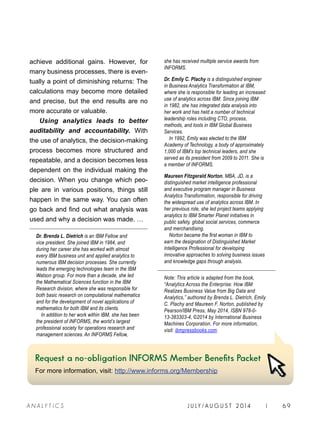 J U LY / AU G U S T 2 014 | 69A NA L Y T I C S
achieve additional gains. However, for
many business processes, there is even-
tually a point of diminishing returns: The
calculations may become more detailed
and precise, but the end results are no
more accurate or valuable.
Using analytics leads to better
auditability and accountability. With
the use of analytics, the decision-making
process becomes more structured and
repeatable, and a decision becomes less
dependent on the individual making the
decision. When you change which peo-
ple are in various positions, things still
happen in the same way. You can often
go back and find out what analysis was
used and why a decision was made. …
Dr. Brenda L. Dietrich is an IBM Fellow and
vice president. She joined IBM in 1984, and
during her career she has worked with almost
every IBM business unit and applied analytics to
numerous IBM decision processes. She currently
leads the emerging technologies team in the IBM
Watson group. For more than a decade, she led
the Mathematical Sciences function in the IBM
Research division, where she was responsible for
both basic research on computational mathematics
and for the development of novel applications of
mathematics for both IBM and its clients.
In addition to her work within IBM, she has been
the president of INFORMS, the world’s largest
professional society for operations research and
management sciences. An INFORMS Fellow,
she has received multiple service awards from
INFORMS.
Dr. Emily C. Plachy is a distinguished engineer
in Business Analytics Transformation at IBM,
where she is responsible for leading an increased
use of analytics across IBM. Since joining IBM
in 1982, she has integrated data analysis into
her work and has held a number of technical
leadership roles including CTO, process,
methods, and tools in IBM Global Business
Services.
In 1992, Emily was elected to the IBM
Academy of Technology, a body of approximately
1,000 of IBM’s top technical leaders, and she
served as its president from 2009 to 2011. She is
a member of INFORMS.
Maureen Fitzgerald Norton, MBA, JD, is a
distinguished market intelligence professional
and executive program manager in Business
Analytics Transformation, responsible for driving
the widespread use of analytics across IBM. In
her previous role, she led project teams applying
analytics to IBM Smarter Planet initiatives in
public safety, global social services, commerce
and merchandising.
Norton became the first woman in IBM to
earn the designation of Distinguished Market
Intelligence Professional for developing
innovative approaches to solving business issues
and knowledge gaps through analysis.
Note: This article is adapted from the book,
“Analytics Across the Enterprise: How IBM
Realizes Business Value from Big Data and
Analytics,” authored by Brenda L. Dietrich, Emily
C. Plachy and Maureen F. Norton, published by
Pearson/IBM Press, May 2014, ISBN 978-0-
13-383303-4, ©2014 by International Business
Machines Corporation. For more information,
visit: ibmpressbooks.com.
Request a no-obligation INFORMS Member Benefits Packet
For more information, visit: http://www.informs.org/Membership
 