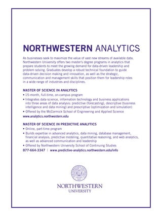 MASTER OF SCIENCE IN ANALYTICS
•		15-month,	full-time,	on-campus	program	
•	Integrates	data	science,	information	technology	and	business	applications		
into	three	areas	of	data	analysis:	predictive	(forecasting),	descriptive	(business					
intelligence	and	data	mining)	and	prescriptive	(optimization	and	simulation)
•		Offered	by	the	McCormick	School	of	Engineering	and	Applied	Science
www.analytics.northwestern.edu
MASTER OF SCIENCE IN PREDICTIVE ANALYTICS
•		Online,	part-time	program
•		Builds	expertise	in	advanced	analytics,	data	mining,	database	management,				
	financial	analysis,	predictive	modeling,	quantitative	reasoning,	and	web	analytics,				
	as	well	as	advanced	communication	and	leadership
•		Offered	by	Northwestern	University	School	of	Continuing	Studies
877-664-3347 | www.predictive-analytics.northwestern.edu/info
NORTHWESTERN ANALYTICS
As	businesses	seek	to	maximize	the	value	of	vast	new	streams	of	available	data,	
Northwestern	University	offers	two	master’s	degree	programs	in	analytics	that	
prepare	students	to	meet	the	growing	demand	for	data-driven	leadership	and	
problem	solving.	Graduates	develop	a	robust	technical	foundation	to	guide		
data-driven	decision	making	and	innovation,	as	well	as	the	strategic,	
communication	and	management	skills	that	position	them	for	leadership	roles		
in	a	wide	range	of	industries	and	disciplines.
 