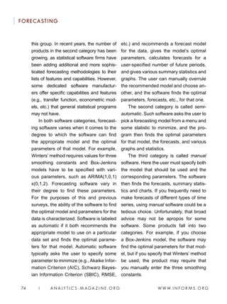 W W W. I N F O R M S . O R G74 | A N A LY T I C S - M AGA Z I N E . O R G
FORECASTING
this group. In recent years, the number of
products in the second category has been
growing, as statistical software firms have
been adding additional and more sophis-
ticated forecasting methodologies to their
lists of features and capabilities. However,
some dedicated software manufactur-
ers offer specific capabilities and features
(e.g., transfer function, econometric mod-
els, etc.) that general statistical programs
may not have.
In both software categories, forecast-
ing software varies when it comes to the
degree to which the software can find
the appropriate model and the optimal
parameters of that model. For example,
Winters’ method requires values for three
smoothing constants and Box-Jenkins
models have to be specified with vari-
ous parameters, such as ARIMA(1,0,1)
x(0,1,2). Forecasting software vary in
their degree to find these parameters.
For the purposes of this and previous
surveys, the ability of the software to find
the optimal model and parameters for the
data is characterized. Software is labeled
as automatic if it both recommends the
appropriate model to use on a particular
data set and finds the optimal parame-
ters for that model. Automatic software
typically asks the user to specify some
parameter to minimize (e.g., Akaike Infor-
mation Criterion (AIC), Schwarz Bayes-
ian Information Criterion (SBIC), RMSE,
etc.) and recommends a forecast model
for the data, gives the model’s optimal
parameters, calculates forecasts for a
user-specified number of future periods,
and gives various summary statistics and
graphs. The user can manually overrule
the recommended model and choose an-
other, and the software finds the optimal
parameters, forecasts, etc., for that one.
The second category is called semi-
automatic. Such software asks the user to
pick a forecasting model from a menu and
some statistic to minimize, and the pro-
gram then finds the optimal parameters
for that model, the forecasts, and various
graphs and statistics.
The third category is called manual
software. Here the user must specify both
the model that should be used and the
corresponding parameters. The software
then finds the forecasts, summary statis-
tics and charts. If you frequently need to
make forecasts of different types of time
series, using manual software could be a
tedious choice. Unfortunately, that broad
advice may not be apropos for some
software. Some products fall into two
categories. For example, if you choose
a Box-Jenkins model, the software may
find the optimal parameters for that mod-
el, but if you specify that Winters’ method
be used, the product may require that
you manually enter the three smoothing
constants.
 