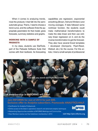 J U LY / AU G U S T 2 014 | 75A NA L Y T I C S
When it comes to analyzing trends,
most the products I tried fall into the semi-
automatic group. That is, I need to choose a
trend curve, and the software finds the ap-
propriate parameters for that model, gives
forecasts, summary statistics and graphs.
WORKING WITH A SAMPLE OF
PRODUCTS
In my class, students use StatTools,
part of the Palisade Software Suite that
comes with their textbook. Its forecasting
capabilities are regression, exponential
smoothing (Brown, Holt and Winters’) and
moving averages. If data followed some
nonlinear function, the students could
make mathematical transformations to
make the data linear and then use ordi-
nary linear regression on it, and do the
inverse transformation to get the forecast.
They also have several Excel templates
I developed (Gompertz, Pearl-Reed,
Weibull, etc.) for the course. For this ar-
ticle, I tried a small sample of professional
A membership in INFORMS will help!
How will you stand out from the crowd?
• Certification for Analytics Professionals
• Online access to the latest in operations research and advanced analytics techniques
• Networking Opportunities available at INFORMS Meetings and Communities
• New Members receive one free Subdivison membership in 2014 visit http://join.informs.org
Join INFORMS for rest of 2014 for just $80.
Exclusive offer to Analytics subscribers. Promocode ANALYTICS-HALF.
 