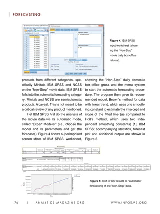 W W W. I N F O R M S . O R G76 | A N A LY T I C S - M AGA Z I N E . O R G
FORECASTING
products from different categories, spe-
cifically Minitab, IBM SPSS and NCSS
on the “Non-Stop” movie data. IBM SPSS
falls into the automatic forecasting catego-
ry; Minitab and NCSS are semiautomatic
products. A caveat: This is not meant to be
a critical review of any product mentioned.
I let IBM SPSS first do the analysis of
the movie data via its automatic mode,
called “Expert Modeler” (i.e., choose the
model and its parameters and get the
forecasts). Figure 4 shows superimposed
screen shots of IBM SPSS’ worksheet,
showing the “Non-Stop” daily domestic
box-office gross and the menu system
to start the automatic forecasting proce-
dure. The program then gave its recom-
mended model, Brown’s method for data
with linear trend, which uses one smooth-
ing constant to estimate the intercept and
slope of the fitted line (as compared to
Holt’s method, which uses two inde-
pendent smoothing constants) [1]. IBM
SPSS’ accompanying statistics, forecast
plot and additional output are shown in
Figure 5.
Figure 4. IBM SPSS
input worksheet (show-
ing the “Non-Stop”
movie daily box-office
returns).
Figure 5: IBM SPSS’ results of “automatic”
forecasting of the “Non-Stop” data.
 