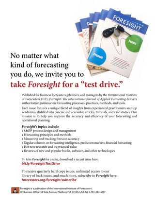 Published for business forecasters, planners, and managers by the International Institute
of Forecasters (IIF), Foresight: The International Journal of Applied Forecasting delivers
authoritative guidance on forecasting processes, practices, methods, and tools.
Each issue features a unique blend of insights from experienced practitioners and top
academics, distilled into concise and accessible articles, tutorials, and case studies. Our
mission is to help you improve the accuracy and efficiency of your forecasting and
operational planning.
Foresight’s topics include
• SOP process design and management
• Forecasting principles and methods
• Measuring and tracking forecast accuracy
• Regular columns on forecasting intelligence, prediction markets, financial forecasting
• Hot new research and its practical value
• Reviews of new and popular books, software, and other technologies
No matter what
kind of forecasting
you do, we invite you to
take Foresight for a “test drive.”
To take Foresight for a spin, download a recent issue here:
bit.ly/ForesightTestDrive
Foresight is a publication of the International Institute of Forecasters.
IIF Business Office: 53 Tesla Avenue, Medford, MA 02155, USA.Tel: 1-781-234-4077
To receive quarterly hard copy issues, unlimited access to our
library of back issues, and much more, subscribe to Foresight here:
forecasters.org/foresight/subscribe
 