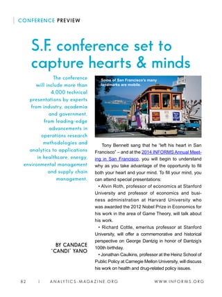 W W W. I N F O R M S . O R G82 | A N A LY T I C S - M AGA Z I N E . O R G
CONFERENCE PREVIEW
BY CANDACE
“CANDI” YANO
Tony Bennett sang that he “left his heart in San
Francisco” – and at the 2014 INFORMS Annual Meet-
ing in San Francisco, you will begin to understand
why as you take advantage of the opportunity to fill
both your heart and your mind. To fill your mind, you
can attend special presentations:
• Alvin Roth, professor of economics at Stanford
University and professor of economics and busi-
ness administration at Harvard University who
was awarded the 2012 Nobel Prize in Economics for
his work in the area of Game Theory, will talk about
his work.
• Richard Cottle, emeritus professor at Stanford
University, will offer a commemorative and historical
perspective on George Dantzig in honor of Dantzig’s
100th birthday.
• Jonathan Caulkins, professor at the Heinz School of
Public Policy at Carnegie Mellon University, will discuss
his work on health and drug-related policy issues.
S.F. conference set to
capture hearts  minds
The conference
will include more than
4,000 technical
presentations by experts
from industry, academia
and government,
from leading-edge
advancements in
operations research
methodologies and
analytics to applications
in healthcare, energy,
environmental management
and supply chain
management.
Some of San Francisco’s many
landmarks are mobile.
 