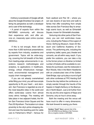 J U LY / AU G U S T 2 014 | 83A NA L Y T I C S
• Anthony Levandowski of Google will talk
about the Google Driverless Car project, of-
fering his perspective as both a developer
and a user of the technology.
• A panel of experts from within the
INFORMS community will discuss
their experience with, and offer ad-
vice on, massively open online courses
(MOOCs).
If this is not enough, there will be
more than 4,000 technical presentations
by experts from industry, academia and
government. Topics will be wide-rang-
ing, covering the full breadth of the field,
from leading-edge advancements in op-
erations research methodologies and
analytics, to applications in healthcare,
energy, critical infrastructure manage-
ment, environmental management and
supply chain management.
If you are not already overwhelmed
while filling your mind, you will have ample
opportunity to fill your heart – and stom-
ach. San Francisco is regarded as one of
the most beautiful cities in the world and
offers world-class cuisine from almost
every ethnic heritage. The meeting will
take place in two adjacent hotels, the Hil-
ton San Francisco Union Square and the
Parc 55 Wyndham. The location is in close
proximity to the city’s prime shopping dis-
trict and near the boarding point for cable
cars to Fisherman’s Wharf – famous for
fresh seafood and Pier 39 – where you
can see dozens of sea lions and walk to
ferries that offer everything from simple
rides across San Francisco Bay to amaz-
ingly scenic tours, as well as Ghirardelli
Square, known for Ghirardelli chocolate.
Venturing into other parts of San Fran-
cisco, you can visit world-class muse-
ums, including the Palace of the Legion of
Honor, DeYoung Museum, Asian Art Mu-
seum and California Academy of Sci-
ences. The performing arts, including the
symphony, ballet, opera, jazz, theater and
concerts, are all within easy reach. If you
prefer the outdoors, you can take a trip
to the former prison on Alcatraz (a limited
number of tickets will be available to con-
ferees for purchase), see the redwoods in
Muir Woods, hike in the Marin Headlands
with an unobstructed view of the Golden
Gate Bridge, sign up to play a round of golf
with other conferees at TPC Harding Golf
Course the day before the conference, or
simply wander through the haunts of the
hippies in Haight-Ashbury or the Beat po-
ets in North Beach. Just a bit further from
the city are the wine regions of Napa and
Sonoma, only an hour’s drive away.
Both the meeting and the venue will
have much to offer in many dimensions.
We look forward to seeing you there.
Candace “Candi” Yano is general chair of the
2014 INFORMS Annual Meeting in San Francisco.
She is a longtime member of INFORMS.
 