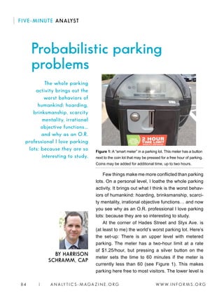 W W W. I N F O R M S . O R G84 | A N A LY T I C S - M AGA Z I N E . O R G
FIVE-MINUTE ANALYST
Few things make me more conflicted than parking
lots. On a personal level, I loathe the whole parking
activity. It brings out what I think is the worst behav-
iors of humankind: hoarding, brinksmanship, scarci-
ty mentality, irrational objective functions… and now
you see why as an O.R. professional I love parking
lots: because they are so interesting to study.
At the corner of Hades Street and Styx Ave. is
(at least to me) the world’s worst parking lot. Here’s
the set-up: There is an upper level with metered
parking. The meter has a two-hour limit at a rate
of $1.25/hour, but pressing a silver button on the
meter sets the time to 60 minutes if the meter is
currently less than 60 (see Figure 1). This makes
parking here free to most visitors. The lower level is
Probabilistic parking
problems
BY HARRISON
SCHRAMM, CAP
The whole parking
activity brings out the
worst behaviors of
humankind: hoarding,
brinksmanship, scarcity
mentality, irrational
objective functions…
and why as an O.R.
professional I love parking
lots: because they are so
interesting to study.
Figure 1: A “smart meter” in a parking lot. This meter has a button
next to the coin lot that may be pressed for a free hour of parking.
Coins may be added for additional time, up to two hours.
 