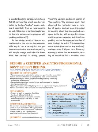 J U LY / AU G U S T 2 014 | 85A NA L Y T I C S
a standard parking garage, which has a
flat $2 per hour fee which can be vali-
dated by the two “anchor” stores, mak-
ing it essentially free for most patrons
as well. While this is light and explorato-
ry, there is serious work going on with
parking problems [1].
In the sterile world of figures and
mathematics, this sounds like a reason-
able way to run a parking lot, and pa-
trons who miss the upstairs free parking
will simply renege and take the lower
level free parking. In reality, people
“mob” the upstairs portion in search of
“free parking.” My assistant and I had
observed this behavior over a num-
ber of weeks, and we were interested
in learning about the time parked cars
spent in the lot, with an eye for simple
metrics such as expected wait time for a
parking spot or the expected number of
cars “trolling” for a slot. This interest be-
came action (the key for any analysis),
and we chose 6:30 p.m. on a Thursday
evening – a time that we knew the park-
ing lot would be full – to collect data
BENEFITS OF CERTIFICATION
• Advances your career potential by setting you apart from the competition
• Drives personal satisfaction of accomplishing a key career milestone
• Helps improve your overall job performance by stressing continuing
professional development
• Recognizes that you have invested in your analytics career by pursuing
this rigorous credential
• Boosts your salary potential by being viewed as experienced analytics professional
• Shows competence in the principles and practices of analytics
APPLICATIONS
• Prepare to apply by reviewing Candidate
Handbook  Study Guide Draft
• Arrange now to secure academic transcript
and confirmation of “soft skills” to send
to INFORMS
COMPUTER-BASED TESTING
It is now more convenient than ever to schedule
your CAP exam in more than 700 Kryterion test
centers in more than 100+ countries. To find the
location closest to you, check this site:
www.kryteriononline.com/host_locations/
QUESTIONS? certification@mail.informs.org
DOMAINS OF ANALYTICS PRACTICE
Domain Description Weight*
Business Problem (Question) Framing
Analytics Problem Framing
Data
Methodology (Approach) Selection
Model Building
Deployment
Life Cycle Management
*Percentage of questions in exam
I
II
III
IV
V
VI
VII
15%
17%
22%
15%
16%
9%
6%
100%
BECOME A CERTIFED ANALYTICS PROFESSIONAL
DON’T BE LEFT BEHIND.
www.informs.org/Build-Your-Career/Analytics-Certification
 