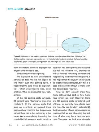 W W W. I N F O R M S . O R G86 | A N A LY T I C S - M AGA Z I N E . O R G
FIVE-MINUTE ANALYST
from the meters, which is displayed for
anyone who wishes to see.
What we found was surprising.
We expected to see uncorrelated
parking lot data. We did not expect to
find many over-time parking spots. I
hoped that the data would be exponen-
tial – which would lead to nice, clean
analysis. What we discovered was, well,
a mess.
Of the 100 parking spots surveyed,
25 percent were “flashing” or over-time
(violation). Of the parking spots that
were not over-time, six showed times
over one hour, implying that the persons
parked there had in fact put money in the
meter. We are completely discarding the
possibility that someone would park in a
spot that had been previously occupied
but was not vacated, i.e., showing up
with 30 minutes remaining on meter and
not pressing the button/inserting coins. I
had hoped that the sojourn times would
be exponentially distributed, but that is a
case that is pretty difficult to make with
this dataset (see Figure 2).
Now, we don’t actually know how
many patrons have paid, or how many
have simply run over. However, there
are 100 parking spots considered, and
of these, six currently have clocks over
one hour. We can (crudely) estimate [2]
the true number of paid parking spots by
realizing that we are observing the last
hour of what may be a two-hour pro-
cess. Therefore, we think approximately
Figure 2: Histogram of raw parking meter data. Note the tri-modal nature of the data. “Overtime,” i.e.,
flashing parking meters are represented by -1 in the red-shaded oval and constitute the large bar at the
origin of the graph. Known paid parking meters are at the right and have a blue oval.
 