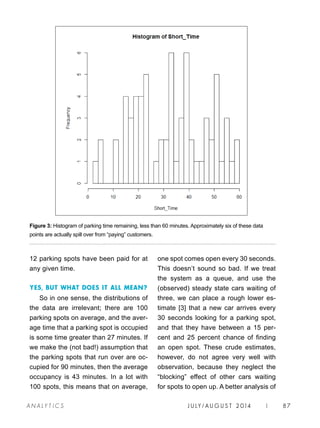 J U LY / AU G U S T 2 014 | 87A NA L Y T I C S
12 parking spots have been paid for at
any given time.
YES, BUT WHAT DOES IT ALL MEAN?
So in one sense, the distributions of
the data are irrelevant; there are 100
parking spots on average, and the aver-
age time that a parking spot is occupied
is some time greater than 27 minutes. If
we make the (not bad!) assumption that
the parking spots that run over are oc-
cupied for 90 minutes, then the average
occupancy is 43 minutes. In a lot with
100 spots, this means that on average,
Figure 3: Histogram of parking time remaining, less than 60 minutes. Approximately six of these data
points are actually spill over from “paying” customers.
one spot comes open every 30 seconds.
This doesn’t sound so bad. If we treat
the system as a queue, and use the
(observed) steady state cars waiting of
three, we can place a rough lower es-
timate [3] that a new car arrives every
30 seconds looking for a parking spot,
and that they have between a 15 per-
cent and 25 percent chance of finding
an open spot. These crude estimates,
however, do not agree very well with
observation, because they neglect the
“blocking” effect of other cars waiting
for spots to open up. A better analysis of
 