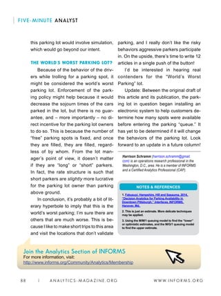 W W W. I N F O R M S . O R G88 | A N A LY T I C S - M AGA Z I N E . O R G
FIVE-MINUTE ANALYST
this parking lot would involve simulation,
which would go beyond our intent.
THE WORLD’S WORST PARKING LOT?
Because of the behavior of the driv-
ers while trolling for a parking spot, it
might be considered the world’s worst
parking lot. Enforcement of the park-
ing policy might help because it would
decrease the sojourn times of the cars
parked in the lot, but there is no guar-
antee, and – more importantly – no di-
rect incentive for the parking lot owners
to do so. This is because the number of
“free” parking spots is fixed, and once
they are filled, they are filled, regard-
less of by whom. From the lot man-
ager’s point of view, it doesn’t matter
if they are “long” or “short” parkers.
In fact, the rate structure is such that
short parkers are slightly more lucrative
for the parking lot owner than parking
above ground.
In conclusion, it’s probably a bit of lit-
erary hyperbole to imply that this is the
world’s worst parking; I’m sure there are
others that are much worse. This is be-
cause I like to make short trips to this area
and visit the locations that don’t validate
parking, and I really don’t like the risky
behaviors aggressive parkers participate
in. On the upside, there’s time to write 12
articles in a single push of the button!
I’d be interested in hearing real
contenders for the “World’s Worst
Parking” lot.
Update: Between the original draft of
this article and its publication, the park-
ing lot in question began installing an
electronic system to help customers de-
termine how many spots were available
before entering the parking “queue.” It
has yet to be determined if it will change
the behaviors of the parking lot. Look
forward to an update in a future column!
Harrison Schramm (harrison.schramm@gmail.
com) is an operations research professional in the
Washington, D.C., area. He is a member of INFORMS
and a Certified Analytics Professional (CAP).
NOTES  REFERENCES
1. Fabusuyi, Hampshire, Hill and Sasauma, 2014,
“Decision Analytics for Parking Availability in
Downtown Pittsburgh,” Interfaces, INFORMS,
Hanover, Md.
2. This is just an estimate. More delicate techniques
may be applied.
3. Using the M/M/1 queuing model to find the “lower”
or optimistic estimates, and the M/G/1 queuing model
to find the upper estimate.
Join the Analytics Section of INFORMS
For more information, visit:
http://www.informs.org/Community/Analytics/Membership
 
