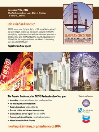 meetings2.informs.org/sanfrancisco2014
Thanks to our Sponsors:
Join us in San Francisco
INFORMS returns to the City by the Bay for its 2014 Annual Meeting with a rich
and varied program, bridging data and decisions. Each year, the INFORMS
meeting brings together experts from academia, industry and government to
consider a broad range of ORMS and analytics research and applications. In
2014, we’ll offer that program excellence in one of America’s most exciting
cities. Join us for INFORMS 2014!
Registration Now Open!
November 9-12, 2014
Hilton San Francisco Union Square  Parc 55 Wyndham
San Francisco, California
The Premier Conference for OR/MS Professionals offers you:
 Networking – connect with colleagues, share knowledge and ideas
 Top industry and academic speakers
 Two great receptions, Sunday and Tuesday
 Tutorials, exhibits and software demonstrations
 Extensive tracks on “hot topics” – the best in ORMS
 Focus on Analytics and Practice – special tracks and sessions
 Vibrant Interactive/Poster Sessions
 