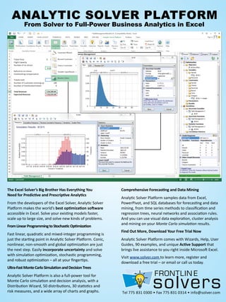 Tel 775 831 0300 • Fax 775 831 0314 • info@solver.com
AnAlytic Solver PlAtform
from Solver to full-Power Business Analytics in excel
The Excel Solver’s Big Brother Has Everything You
Need for Predictive and Prescriptive Analytics
From the developers of the Excel Solver, Analytic Solver
Platform makes the world’s best optimization software
accessible in Excel. Solve your existing models faster,
scale up to large size, and solve new kinds of problems.
FromLinearProgrammingtoStochasticOptimization
Fast linear, quadratic and mixed-integer programming is
just the starting point in Analytic Solver Platform. Conic,
nonlinear, non-smooth and global optimization are just
the next step. Easily incorporate uncertainty and solve
with simulation optimization, stochastic programming,
and robust optimization – all at your fingertips.
Ultra-FastMonteCarloSimulationandDecisionTrees
Analytic Solver Platform is also a full-power tool for
Monte Carlo simulation and decision analysis, with a
Distribution Wizard, 50 distributions, 30 statistics and
risk measures, and a wide array of charts and graphs.
Comprehensive Forecasting and Data Mining
Analytic Solver Platform samples data from Excel,
PowerPivot, and SQL databases for forecasting and data
mining, from time series methods to classification and
regression trees, neural networks and association rules.
And you can use visual data exploration, cluster analysis
and mining on your Monte Carlo simulation results.
Find Out More, Download Your Free Trial Now
Analytic Solver Platform comes with Wizards, Help, User
Guides, 90 examples, and unique Active Support that
brings live assistance to you right inside Microsoft Excel.
Visit www.solver.com to learn more, register and
download a free trial – or email or call us today.
 