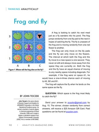 W W W. I N F O R M S . O R G9 0 | A N A LY T I C S - M AGA Z I N E . O R G
Frog and fly
BY JOHN TOCZEK
THINKING ANALYTICALLY
A frog is looking to catch his next meal
just as a fly wanders into his pond. The frog
jumps randomly from one lily pad to the next in
hopes of catching the fly. The fly is unaware of
the frog and is moving randomly from one red
flower to another.
The frog can only move on the lily pads
and the fly can only move on the flowers.
The interval at which both the frog and the
fly move to a new space is one second. They
never sit still and always move away from the
space they are currently on. Both the frog
and the fly have an equal chance of moving
to any nearby space including diagonals. For
example, if the frog were on space A1, he
would have a one-in-three chance each of moving
to A2, B2 and B1.
The frog will capture the fly when he lands on the
same space as the fly.
QUESTION: Which space is the frog most likely
to catch the fly?
Send your answer to puzzlor@gmail.com by
Aug. 15. The winner, chosen randomly from correct
answers, will receive a $25 Amazon Gift Card. Past
questions can be found at puzzlor.com.
Figure 1: Where will the frog dine on the fly?
John Toczek is the senior director
of Decision Support andAnalytics for
ARAMARK Corporation in the Global
Operational Excellence group. He
earned a bachelor of science degree
in chemical engineering at Drexel
University (1996) and a master’s
degree in operations research from
Virginia Commonwealth University
(2005). He is a member of INFORMS.
 