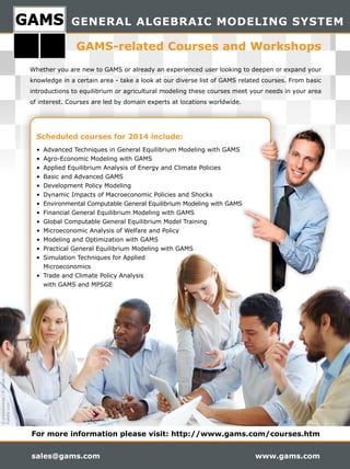 GENERAL ALGEBRAIC MODELING SYSTEM
sales@gams.com www.gams.com
Scheduled courses for 2014 include:
•	 Advanced	Techniques	in	General	Equilibrium	Modeling	with	GAMS
•	 Agro-Economic	Modeling	with	GAMS
•	 Applied	Equilibrium	Analysis	of	Energy	and	Climate	Policies
•	 Basic	and	Advanced	GAMS
•	 Development	Policy	Modeling
•	 Dynamic	Impacts	of	Macroeconomic	Policies	and	Shocks
•	 Environmental	Computable	General	Equilibrium	Modeling	with	GAMS
•	 Financial	General	Equilibrium	Modeling	with	GAMS
•	 Global	Computable	General	Equilibrium	Model	Training
•	 Microeconomic	Analysis	of	Welfare	and	Policy
•	 Modeling	and	Optimization	with	GAMS
•	 Practical	General	Equilibrium	Modeling	with	GAMS
•	 Simulation	Techniques	for	Applied	
Microeconomics
•	 Trade	and	Climate	Policy	Analysis	
with	GAMS	and	MPSGE
For more information please visit: http://www.gams.com/courses.htm
Whether	you	are	new	to	GAMS	or	already	an	experienced	user	looking	to	deepen	or	expand	your	
knowledge	in	a	certain	area	-	take	a	look	at	our	diverse	list	of	GAMS	related	courses.	From	basic	
introductions	to	equilibrium	or	agricultural	modeling	these	courses	meet	your	needs	in	your	area	
of	interest.	Courses	are	led	by	domain	experts	at	locations	worldwide.
GAMS-related Courses and Workshops
©pressmaster/©JonasGlaubitz
Fotolia.com
 